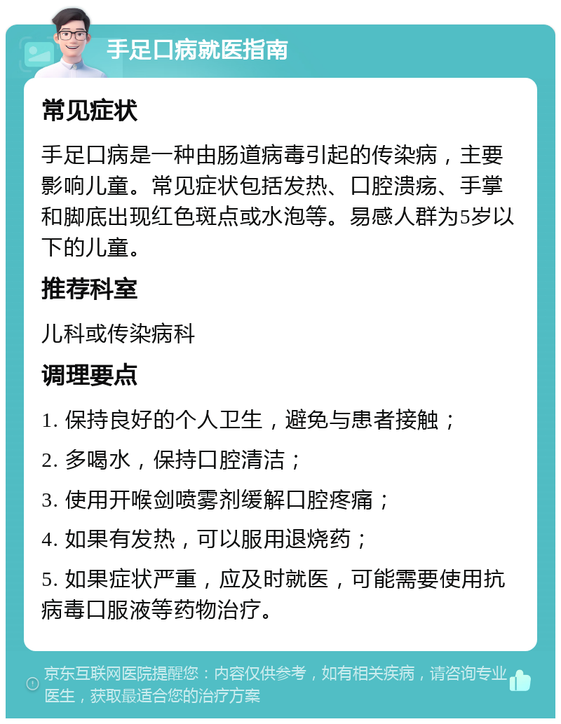 手足口病就医指南 常见症状 手足口病是一种由肠道病毒引起的传染病，主要影响儿童。常见症状包括发热、口腔溃疡、手掌和脚底出现红色斑点或水泡等。易感人群为5岁以下的儿童。 推荐科室 儿科或传染病科 调理要点 1. 保持良好的个人卫生，避免与患者接触； 2. 多喝水，保持口腔清洁； 3. 使用开喉剑喷雾剂缓解口腔疼痛； 4. 如果有发热，可以服用退烧药； 5. 如果症状严重，应及时就医，可能需要使用抗病毒口服液等药物治疗。