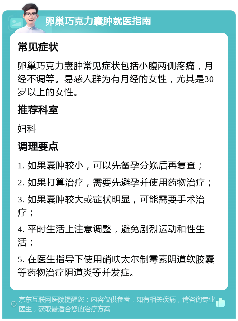 卵巢巧克力囊肿就医指南 常见症状 卵巢巧克力囊肿常见症状包括小腹两侧疼痛，月经不调等。易感人群为有月经的女性，尤其是30岁以上的女性。 推荐科室 妇科 调理要点 1. 如果囊肿较小，可以先备孕分娩后再复查； 2. 如果打算治疗，需要先避孕并使用药物治疗； 3. 如果囊肿较大或症状明显，可能需要手术治疗； 4. 平时生活上注意调整，避免剧烈运动和性生活； 5. 在医生指导下使用硝呋太尔制霉素阴道软胶囊等药物治疗阴道炎等并发症。