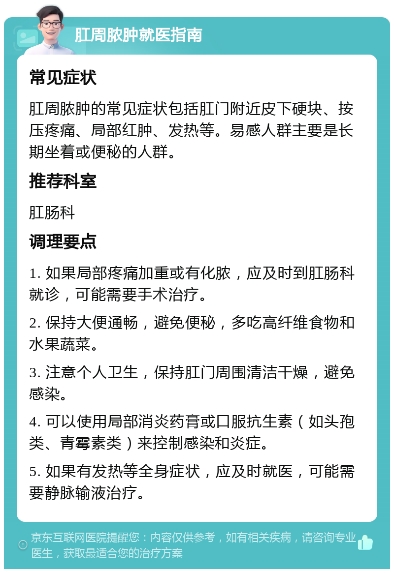 肛周脓肿就医指南 常见症状 肛周脓肿的常见症状包括肛门附近皮下硬块、按压疼痛、局部红肿、发热等。易感人群主要是长期坐着或便秘的人群。 推荐科室 肛肠科 调理要点 1. 如果局部疼痛加重或有化脓，应及时到肛肠科就诊，可能需要手术治疗。 2. 保持大便通畅，避免便秘，多吃高纤维食物和水果蔬菜。 3. 注意个人卫生，保持肛门周围清洁干燥，避免感染。 4. 可以使用局部消炎药膏或口服抗生素（如头孢类、青霉素类）来控制感染和炎症。 5. 如果有发热等全身症状，应及时就医，可能需要静脉输液治疗。