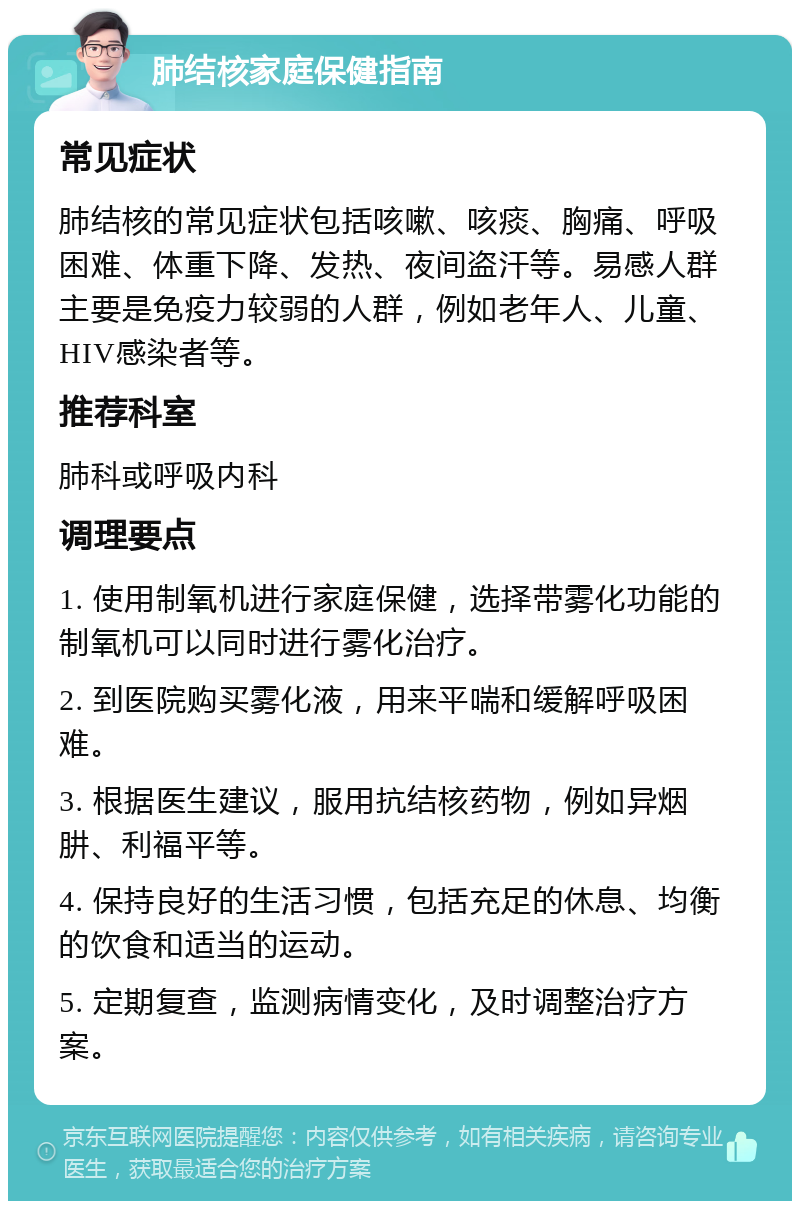 肺结核家庭保健指南 常见症状 肺结核的常见症状包括咳嗽、咳痰、胸痛、呼吸困难、体重下降、发热、夜间盗汗等。易感人群主要是免疫力较弱的人群，例如老年人、儿童、HIV感染者等。 推荐科室 肺科或呼吸内科 调理要点 1. 使用制氧机进行家庭保健，选择带雾化功能的制氧机可以同时进行雾化治疗。 2. 到医院购买雾化液，用来平喘和缓解呼吸困难。 3. 根据医生建议，服用抗结核药物，例如异烟肼、利福平等。 4. 保持良好的生活习惯，包括充足的休息、均衡的饮食和适当的运动。 5. 定期复查，监测病情变化，及时调整治疗方案。