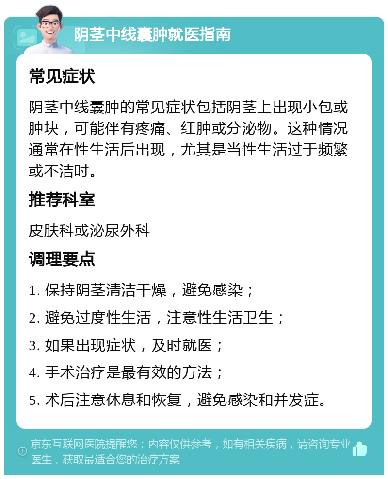 阴茎中线囊肿就医指南 常见症状 阴茎中线囊肿的常见症状包括阴茎上出现小包或肿块，可能伴有疼痛、红肿或分泌物。这种情况通常在性生活后出现，尤其是当性生活过于频繁或不洁时。 推荐科室 皮肤科或泌尿外科 调理要点 1. 保持阴茎清洁干燥，避免感染； 2. 避免过度性生活，注意性生活卫生； 3. 如果出现症状，及时就医； 4. 手术治疗是最有效的方法； 5. 术后注意休息和恢复，避免感染和并发症。