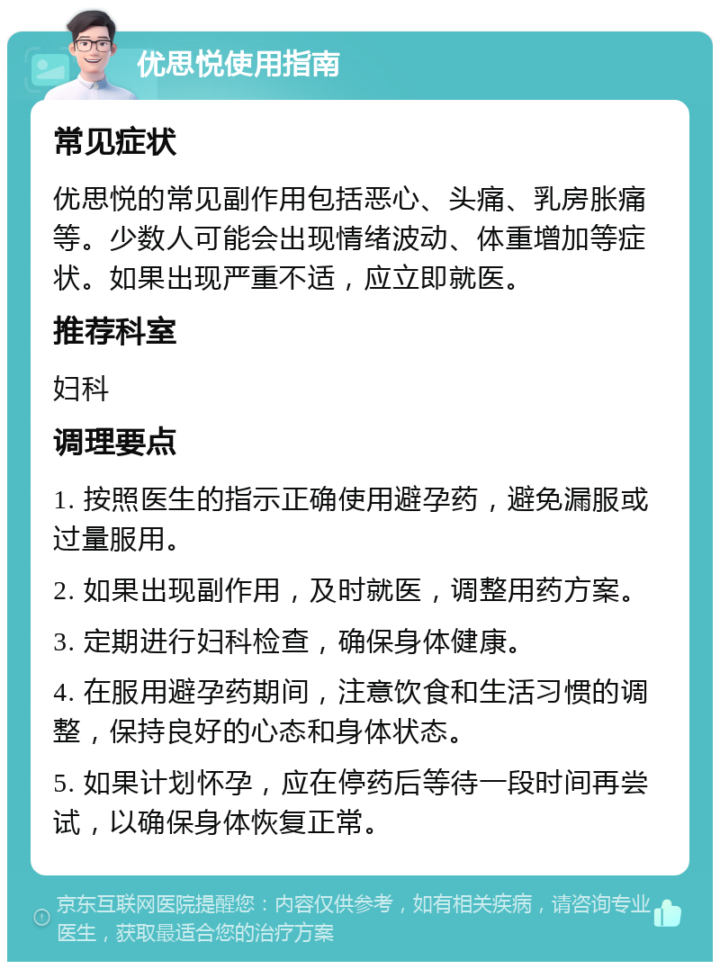 优思悦使用指南 常见症状 优思悦的常见副作用包括恶心、头痛、乳房胀痛等。少数人可能会出现情绪波动、体重增加等症状。如果出现严重不适，应立即就医。 推荐科室 妇科 调理要点 1. 按照医生的指示正确使用避孕药，避免漏服或过量服用。 2. 如果出现副作用，及时就医，调整用药方案。 3. 定期进行妇科检查，确保身体健康。 4. 在服用避孕药期间，注意饮食和生活习惯的调整，保持良好的心态和身体状态。 5. 如果计划怀孕，应在停药后等待一段时间再尝试，以确保身体恢复正常。