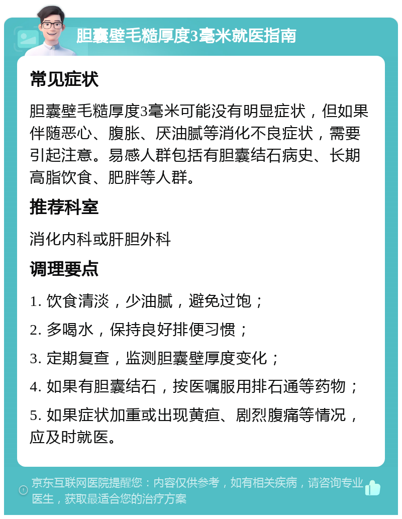 胆囊壁毛糙厚度3毫米就医指南 常见症状 胆囊壁毛糙厚度3毫米可能没有明显症状，但如果伴随恶心、腹胀、厌油腻等消化不良症状，需要引起注意。易感人群包括有胆囊结石病史、长期高脂饮食、肥胖等人群。 推荐科室 消化内科或肝胆外科 调理要点 1. 饮食清淡，少油腻，避免过饱； 2. 多喝水，保持良好排便习惯； 3. 定期复查，监测胆囊壁厚度变化； 4. 如果有胆囊结石，按医嘱服用排石通等药物； 5. 如果症状加重或出现黄疸、剧烈腹痛等情况，应及时就医。