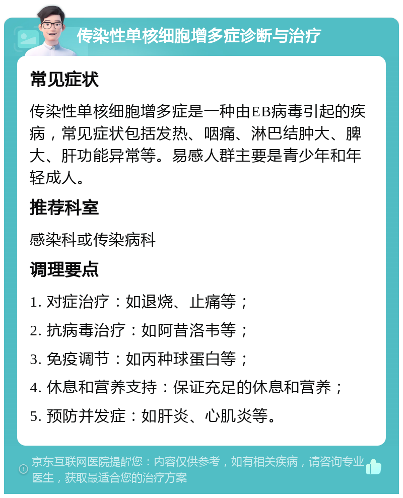 传染性单核细胞增多症诊断与治疗 常见症状 传染性单核细胞增多症是一种由EB病毒引起的疾病，常见症状包括发热、咽痛、淋巴结肿大、脾大、肝功能异常等。易感人群主要是青少年和年轻成人。 推荐科室 感染科或传染病科 调理要点 1. 对症治疗：如退烧、止痛等； 2. 抗病毒治疗：如阿昔洛韦等； 3. 免疫调节：如丙种球蛋白等； 4. 休息和营养支持：保证充足的休息和营养； 5. 预防并发症：如肝炎、心肌炎等。