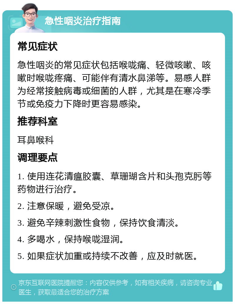 急性咽炎治疗指南 常见症状 急性咽炎的常见症状包括喉咙痛、轻微咳嗽、咳嗽时喉咙疼痛、可能伴有清水鼻涕等。易感人群为经常接触病毒或细菌的人群，尤其是在寒冷季节或免疫力下降时更容易感染。 推荐科室 耳鼻喉科 调理要点 1. 使用连花清瘟胶囊、草珊瑚含片和头孢克肟等药物进行治疗。 2. 注意保暖，避免受凉。 3. 避免辛辣刺激性食物，保持饮食清淡。 4. 多喝水，保持喉咙湿润。 5. 如果症状加重或持续不改善，应及时就医。