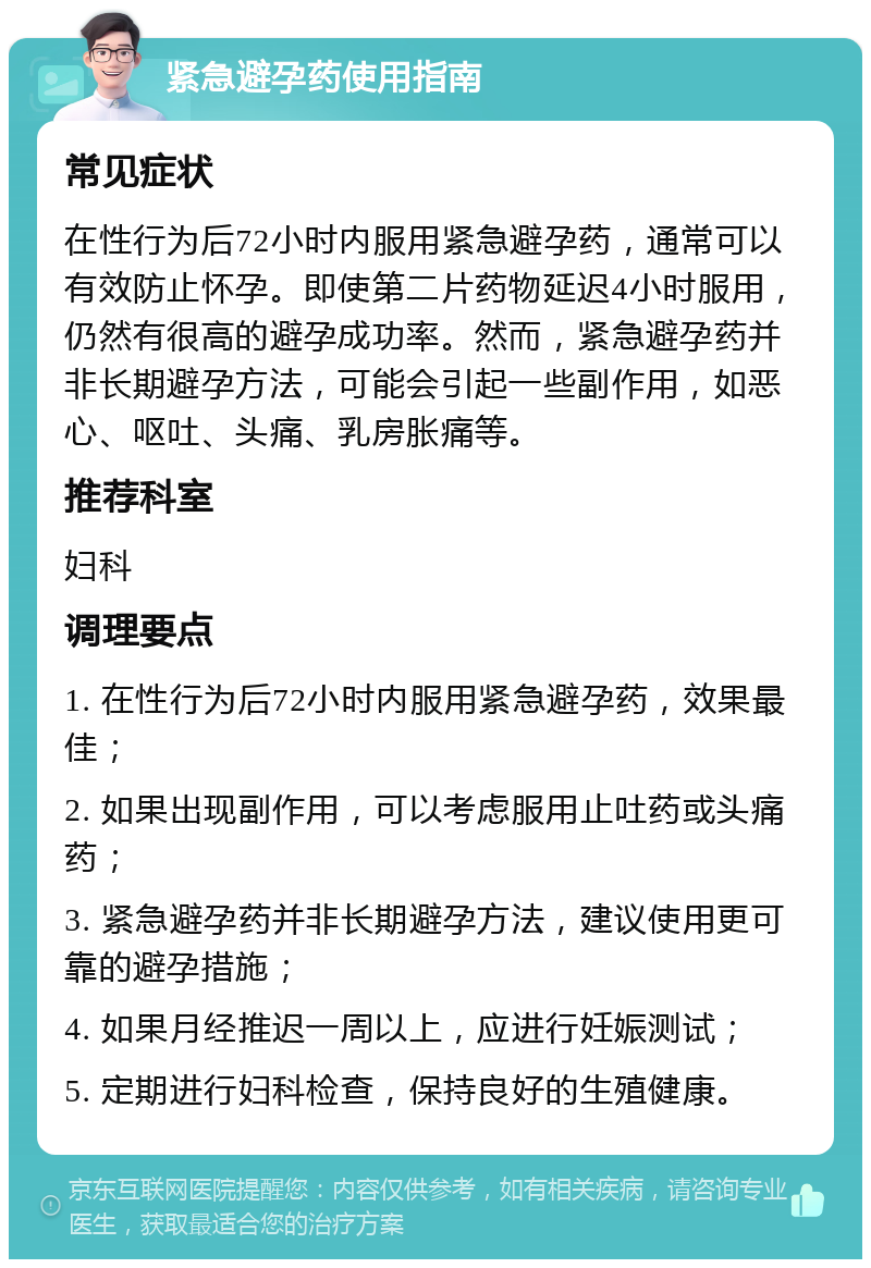 紧急避孕药使用指南 常见症状 在性行为后72小时内服用紧急避孕药，通常可以有效防止怀孕。即使第二片药物延迟4小时服用，仍然有很高的避孕成功率。然而，紧急避孕药并非长期避孕方法，可能会引起一些副作用，如恶心、呕吐、头痛、乳房胀痛等。 推荐科室 妇科 调理要点 1. 在性行为后72小时内服用紧急避孕药，效果最佳； 2. 如果出现副作用，可以考虑服用止吐药或头痛药； 3. 紧急避孕药并非长期避孕方法，建议使用更可靠的避孕措施； 4. 如果月经推迟一周以上，应进行妊娠测试； 5. 定期进行妇科检查，保持良好的生殖健康。