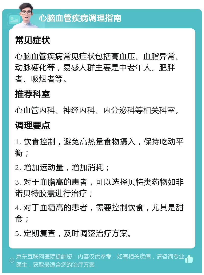 心脑血管疾病调理指南 常见症状 心脑血管疾病常见症状包括高血压、血脂异常、动脉硬化等，易感人群主要是中老年人、肥胖者、吸烟者等。 推荐科室 心血管内科、神经内科、内分泌科等相关科室。 调理要点 1. 饮食控制，避免高热量食物摄入，保持吃动平衡； 2. 增加运动量，增加消耗； 3. 对于血脂高的患者，可以选择贝特类药物如非诺贝特胶囊进行治疗； 4. 对于血糖高的患者，需要控制饮食，尤其是甜食； 5. 定期复查，及时调整治疗方案。