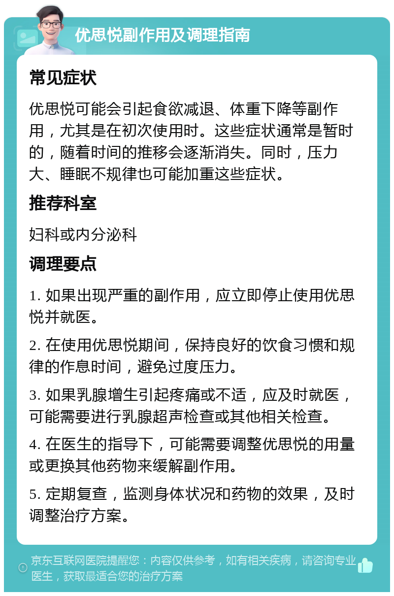 优思悦副作用及调理指南 常见症状 优思悦可能会引起食欲减退、体重下降等副作用，尤其是在初次使用时。这些症状通常是暂时的，随着时间的推移会逐渐消失。同时，压力大、睡眠不规律也可能加重这些症状。 推荐科室 妇科或内分泌科 调理要点 1. 如果出现严重的副作用，应立即停止使用优思悦并就医。 2. 在使用优思悦期间，保持良好的饮食习惯和规律的作息时间，避免过度压力。 3. 如果乳腺增生引起疼痛或不适，应及时就医，可能需要进行乳腺超声检查或其他相关检查。 4. 在医生的指导下，可能需要调整优思悦的用量或更换其他药物来缓解副作用。 5. 定期复查，监测身体状况和药物的效果，及时调整治疗方案。