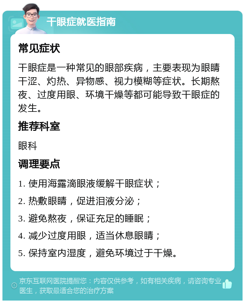 干眼症就医指南 常见症状 干眼症是一种常见的眼部疾病，主要表现为眼睛干涩、灼热、异物感、视力模糊等症状。长期熬夜、过度用眼、环境干燥等都可能导致干眼症的发生。 推荐科室 眼科 调理要点 1. 使用海露滴眼液缓解干眼症状； 2. 热敷眼睛，促进泪液分泌； 3. 避免熬夜，保证充足的睡眠； 4. 减少过度用眼，适当休息眼睛； 5. 保持室内湿度，避免环境过于干燥。