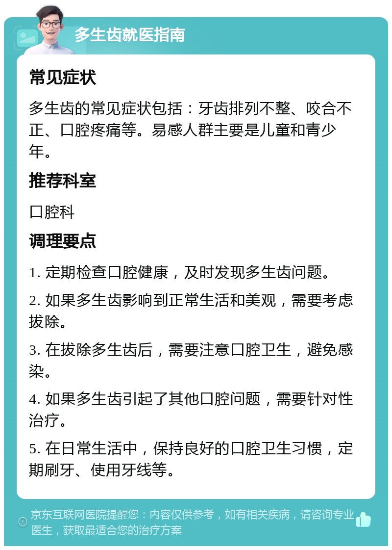 多生齿就医指南 常见症状 多生齿的常见症状包括：牙齿排列不整、咬合不正、口腔疼痛等。易感人群主要是儿童和青少年。 推荐科室 口腔科 调理要点 1. 定期检查口腔健康，及时发现多生齿问题。 2. 如果多生齿影响到正常生活和美观，需要考虑拔除。 3. 在拔除多生齿后，需要注意口腔卫生，避免感染。 4. 如果多生齿引起了其他口腔问题，需要针对性治疗。 5. 在日常生活中，保持良好的口腔卫生习惯，定期刷牙、使用牙线等。