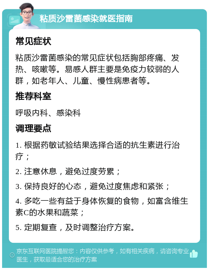 粘质沙雷菌感染就医指南 常见症状 粘质沙雷菌感染的常见症状包括胸部疼痛、发热、咳嗽等。易感人群主要是免疫力较弱的人群，如老年人、儿童、慢性病患者等。 推荐科室 呼吸内科、感染科 调理要点 1. 根据药敏试验结果选择合适的抗生素进行治疗； 2. 注意休息，避免过度劳累； 3. 保持良好的心态，避免过度焦虑和紧张； 4. 多吃一些有益于身体恢复的食物，如富含维生素C的水果和蔬菜； 5. 定期复查，及时调整治疗方案。