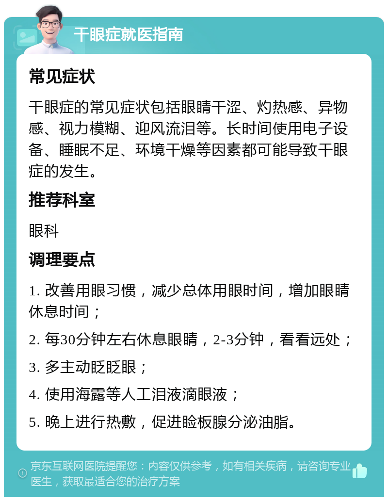 干眼症就医指南 常见症状 干眼症的常见症状包括眼睛干涩、灼热感、异物感、视力模糊、迎风流泪等。长时间使用电子设备、睡眠不足、环境干燥等因素都可能导致干眼症的发生。 推荐科室 眼科 调理要点 1. 改善用眼习惯，减少总体用眼时间，增加眼睛休息时间； 2. 每30分钟左右休息眼睛，2-3分钟，看看远处； 3. 多主动眨眨眼； 4. 使用海露等人工泪液滴眼液； 5. 晚上进行热敷，促进睑板腺分泌油脂。