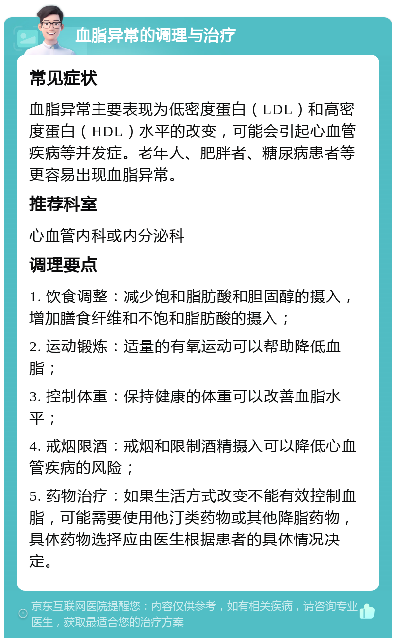 血脂异常的调理与治疗 常见症状 血脂异常主要表现为低密度蛋白（LDL）和高密度蛋白（HDL）水平的改变，可能会引起心血管疾病等并发症。老年人、肥胖者、糖尿病患者等更容易出现血脂异常。 推荐科室 心血管内科或内分泌科 调理要点 1. 饮食调整：减少饱和脂肪酸和胆固醇的摄入，增加膳食纤维和不饱和脂肪酸的摄入； 2. 运动锻炼：适量的有氧运动可以帮助降低血脂； 3. 控制体重：保持健康的体重可以改善血脂水平； 4. 戒烟限酒：戒烟和限制酒精摄入可以降低心血管疾病的风险； 5. 药物治疗：如果生活方式改变不能有效控制血脂，可能需要使用他汀类药物或其他降脂药物，具体药物选择应由医生根据患者的具体情况决定。