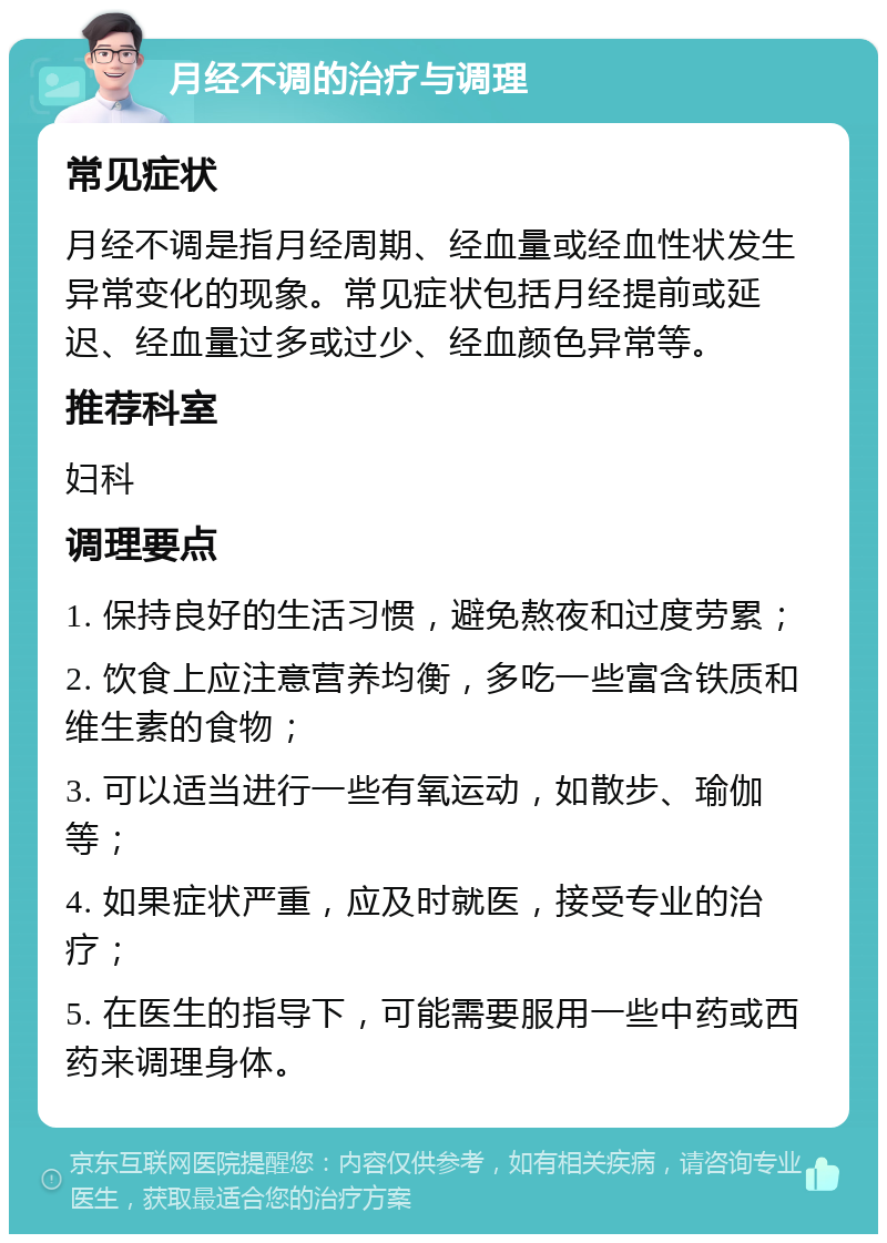 月经不调的治疗与调理 常见症状 月经不调是指月经周期、经血量或经血性状发生异常变化的现象。常见症状包括月经提前或延迟、经血量过多或过少、经血颜色异常等。 推荐科室 妇科 调理要点 1. 保持良好的生活习惯，避免熬夜和过度劳累； 2. 饮食上应注意营养均衡，多吃一些富含铁质和维生素的食物； 3. 可以适当进行一些有氧运动，如散步、瑜伽等； 4. 如果症状严重，应及时就医，接受专业的治疗； 5. 在医生的指导下，可能需要服用一些中药或西药来调理身体。