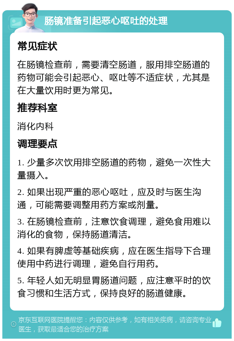 肠镜准备引起恶心呕吐的处理 常见症状 在肠镜检查前，需要清空肠道，服用排空肠道的药物可能会引起恶心、呕吐等不适症状，尤其是在大量饮用时更为常见。 推荐科室 消化内科 调理要点 1. 少量多次饮用排空肠道的药物，避免一次性大量摄入。 2. 如果出现严重的恶心呕吐，应及时与医生沟通，可能需要调整用药方案或剂量。 3. 在肠镜检查前，注意饮食调理，避免食用难以消化的食物，保持肠道清洁。 4. 如果有脾虚等基础疾病，应在医生指导下合理使用中药进行调理，避免自行用药。 5. 年轻人如无明显胃肠道问题，应注意平时的饮食习惯和生活方式，保持良好的肠道健康。