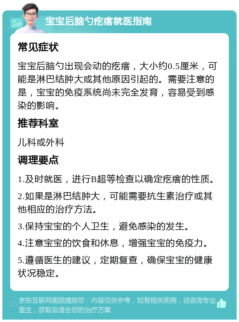 宝宝后脑勺疙瘩就医指南 常见症状 宝宝后脑勺出现会动的疙瘩，大小约0.5厘米，可能是淋巴结肿大或其他原因引起的。需要注意的是，宝宝的免疫系统尚未完全发育，容易受到感染的影响。 推荐科室 儿科或外科 调理要点 1.及时就医，进行B超等检查以确定疙瘩的性质。 2.如果是淋巴结肿大，可能需要抗生素治疗或其他相应的治疗方法。 3.保持宝宝的个人卫生，避免感染的发生。 4.注意宝宝的饮食和休息，增强宝宝的免疫力。 5.遵循医生的建议，定期复查，确保宝宝的健康状况稳定。