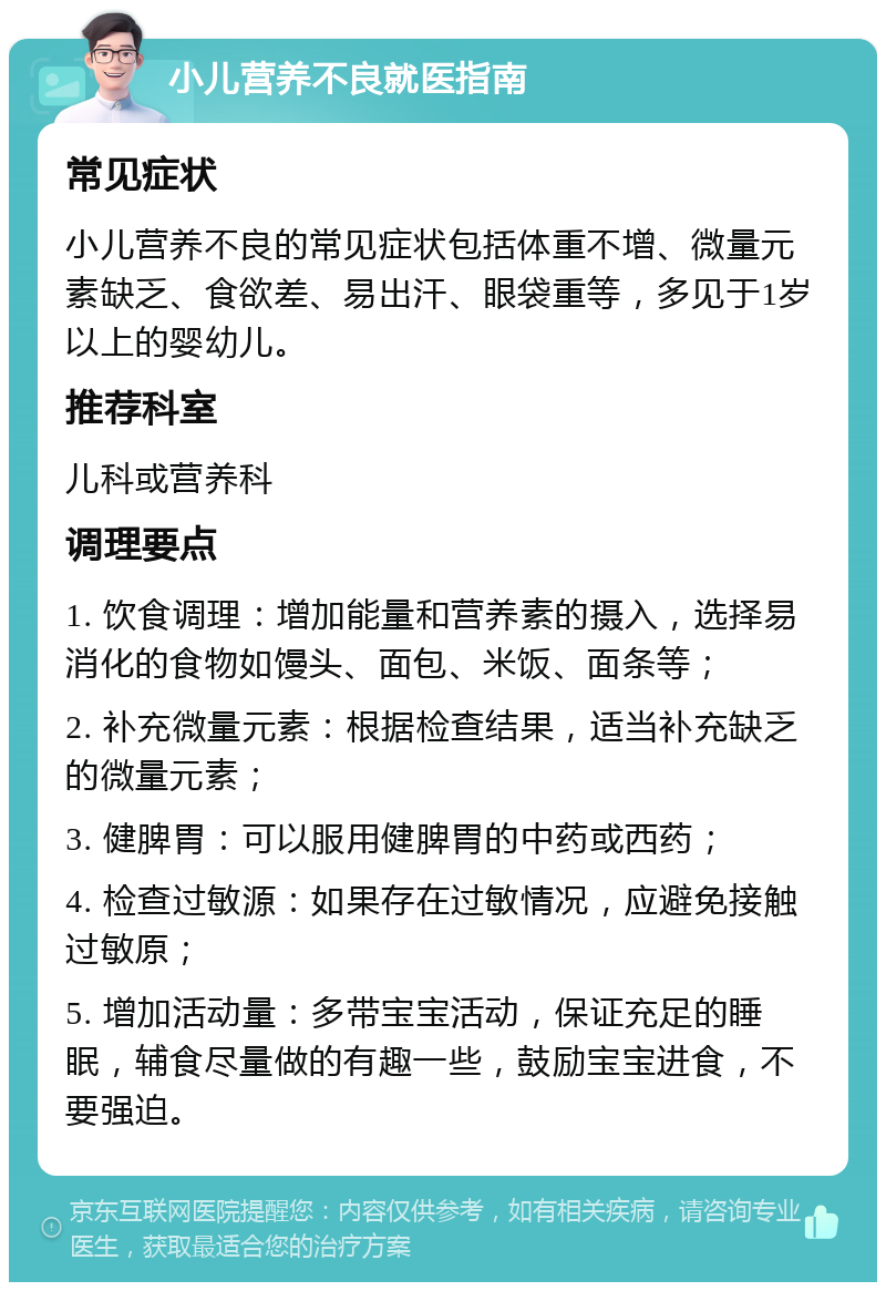 小儿营养不良就医指南 常见症状 小儿营养不良的常见症状包括体重不增、微量元素缺乏、食欲差、易出汗、眼袋重等，多见于1岁以上的婴幼儿。 推荐科室 儿科或营养科 调理要点 1. 饮食调理：增加能量和营养素的摄入，选择易消化的食物如馒头、面包、米饭、面条等； 2. 补充微量元素：根据检查结果，适当补充缺乏的微量元素； 3. 健脾胃：可以服用健脾胃的中药或西药； 4. 检查过敏源：如果存在过敏情况，应避免接触过敏原； 5. 增加活动量：多带宝宝活动，保证充足的睡眠，辅食尽量做的有趣一些，鼓励宝宝进食，不要强迫。