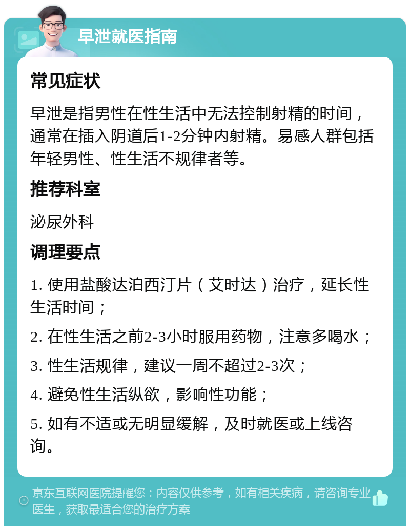 早泄就医指南 常见症状 早泄是指男性在性生活中无法控制射精的时间，通常在插入阴道后1-2分钟内射精。易感人群包括年轻男性、性生活不规律者等。 推荐科室 泌尿外科 调理要点 1. 使用盐酸达泊西汀片（艾时达）治疗，延长性生活时间； 2. 在性生活之前2-3小时服用药物，注意多喝水； 3. 性生活规律，建议一周不超过2-3次； 4. 避免性生活纵欲，影响性功能； 5. 如有不适或无明显缓解，及时就医或上线咨询。