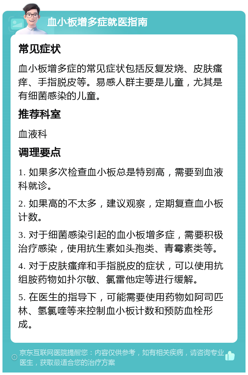 血小板增多症就医指南 常见症状 血小板增多症的常见症状包括反复发烧、皮肤瘙痒、手指脱皮等。易感人群主要是儿童，尤其是有细菌感染的儿童。 推荐科室 血液科 调理要点 1. 如果多次检查血小板总是特别高，需要到血液科就诊。 2. 如果高的不太多，建议观察，定期复查血小板计数。 3. 对于细菌感染引起的血小板增多症，需要积极治疗感染，使用抗生素如头孢类、青霉素类等。 4. 对于皮肤瘙痒和手指脱皮的症状，可以使用抗组胺药物如扑尔敏、氯雷他定等进行缓解。 5. 在医生的指导下，可能需要使用药物如阿司匹林、氢氯喹等来控制血小板计数和预防血栓形成。