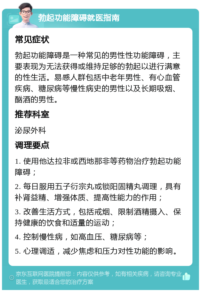 勃起功能障碍就医指南 常见症状 勃起功能障碍是一种常见的男性性功能障碍，主要表现为无法获得或维持足够的勃起以进行满意的性生活。易感人群包括中老年男性、有心血管疾病、糖尿病等慢性病史的男性以及长期吸烟、酗酒的男性。 推荐科室 泌尿外科 调理要点 1. 使用他达拉非或西地那非等药物治疗勃起功能障碍； 2. 每日服用五子衍宗丸或锁阳固精丸调理，具有补肾益精、增强体质、提高性能力的作用； 3. 改善生活方式，包括戒烟、限制酒精摄入、保持健康的饮食和适量的运动； 4. 控制慢性病，如高血压、糖尿病等； 5. 心理调适，减少焦虑和压力对性功能的影响。