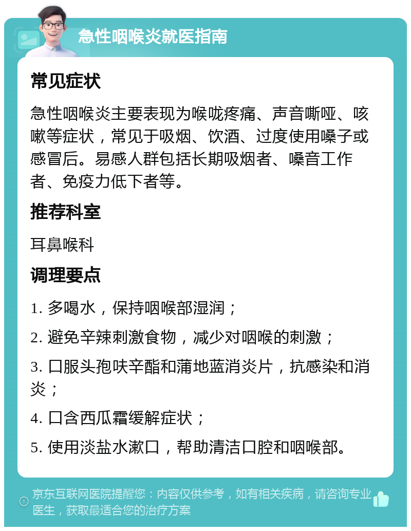 急性咽喉炎就医指南 常见症状 急性咽喉炎主要表现为喉咙疼痛、声音嘶哑、咳嗽等症状，常见于吸烟、饮酒、过度使用嗓子或感冒后。易感人群包括长期吸烟者、嗓音工作者、免疫力低下者等。 推荐科室 耳鼻喉科 调理要点 1. 多喝水，保持咽喉部湿润； 2. 避免辛辣刺激食物，减少对咽喉的刺激； 3. 口服头孢呋辛酯和蒲地蓝消炎片，抗感染和消炎； 4. 口含西瓜霜缓解症状； 5. 使用淡盐水漱口，帮助清洁口腔和咽喉部。