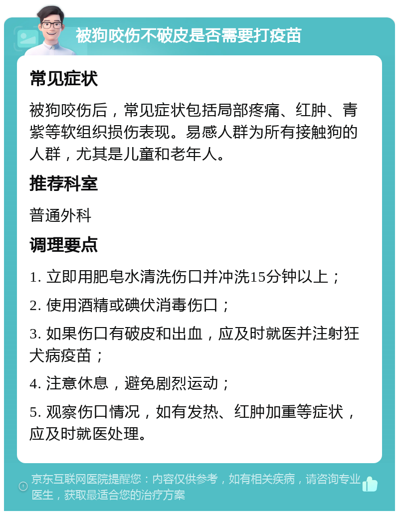 被狗咬伤不破皮是否需要打疫苗 常见症状 被狗咬伤后，常见症状包括局部疼痛、红肿、青紫等软组织损伤表现。易感人群为所有接触狗的人群，尤其是儿童和老年人。 推荐科室 普通外科 调理要点 1. 立即用肥皂水清洗伤口并冲洗15分钟以上； 2. 使用酒精或碘伏消毒伤口； 3. 如果伤口有破皮和出血，应及时就医并注射狂犬病疫苗； 4. 注意休息，避免剧烈运动； 5. 观察伤口情况，如有发热、红肿加重等症状，应及时就医处理。