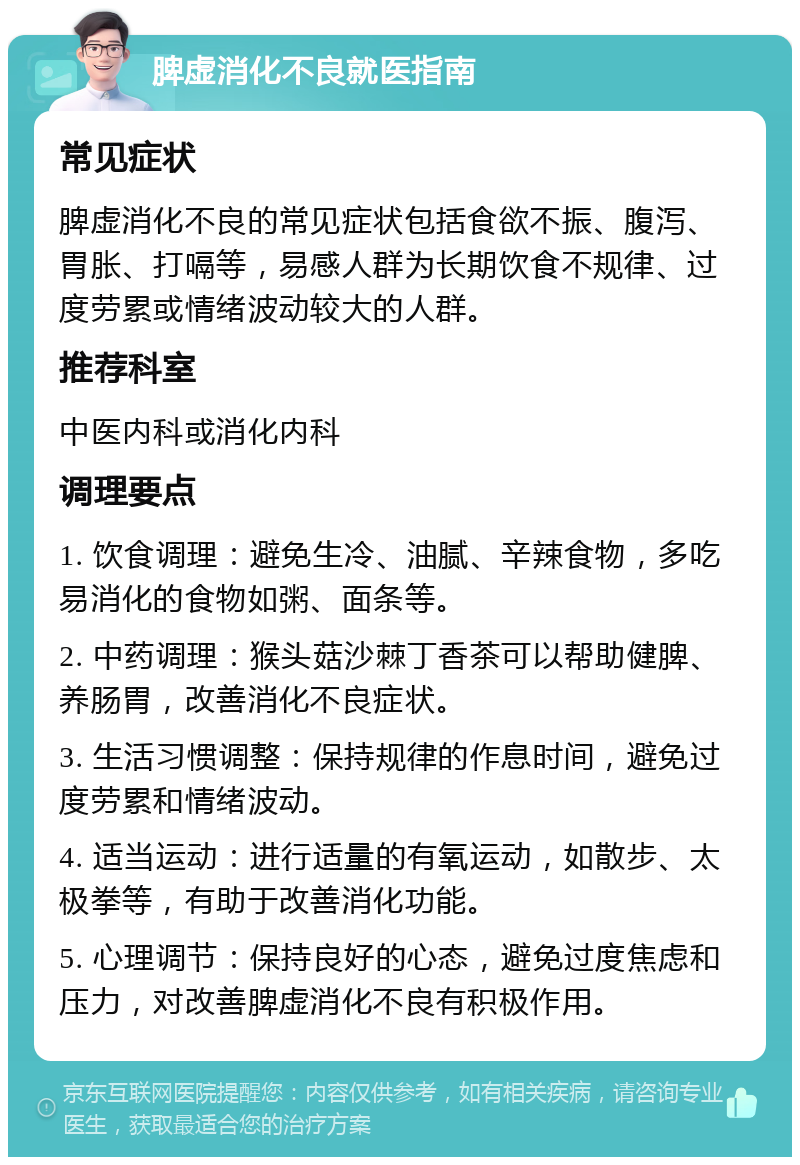 脾虚消化不良就医指南 常见症状 脾虚消化不良的常见症状包括食欲不振、腹泻、胃胀、打嗝等，易感人群为长期饮食不规律、过度劳累或情绪波动较大的人群。 推荐科室 中医内科或消化内科 调理要点 1. 饮食调理：避免生冷、油腻、辛辣食物，多吃易消化的食物如粥、面条等。 2. 中药调理：猴头菇沙棘丁香茶可以帮助健脾、养肠胃，改善消化不良症状。 3. 生活习惯调整：保持规律的作息时间，避免过度劳累和情绪波动。 4. 适当运动：进行适量的有氧运动，如散步、太极拳等，有助于改善消化功能。 5. 心理调节：保持良好的心态，避免过度焦虑和压力，对改善脾虚消化不良有积极作用。