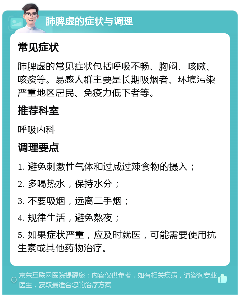 肺脾虚的症状与调理 常见症状 肺脾虚的常见症状包括呼吸不畅、胸闷、咳嗽、咳痰等。易感人群主要是长期吸烟者、环境污染严重地区居民、免疫力低下者等。 推荐科室 呼吸内科 调理要点 1. 避免刺激性气体和过咸过辣食物的摄入； 2. 多喝热水，保持水分； 3. 不要吸烟，远离二手烟； 4. 规律生活，避免熬夜； 5. 如果症状严重，应及时就医，可能需要使用抗生素或其他药物治疗。