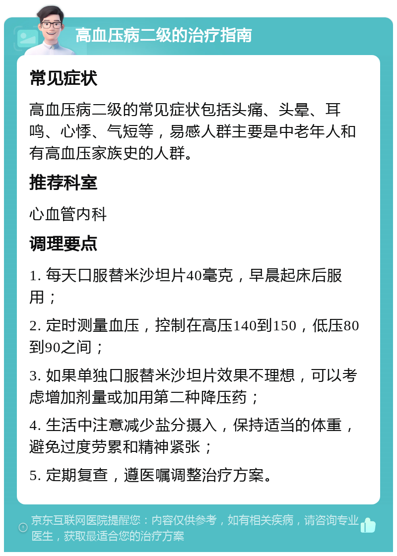 高血压病二级的治疗指南 常见症状 高血压病二级的常见症状包括头痛、头晕、耳鸣、心悸、气短等，易感人群主要是中老年人和有高血压家族史的人群。 推荐科室 心血管内科 调理要点 1. 每天口服替米沙坦片40毫克，早晨起床后服用； 2. 定时测量血压，控制在高压140到150，低压80到90之间； 3. 如果单独口服替米沙坦片效果不理想，可以考虑增加剂量或加用第二种降压药； 4. 生活中注意减少盐分摄入，保持适当的体重，避免过度劳累和精神紧张； 5. 定期复查，遵医嘱调整治疗方案。