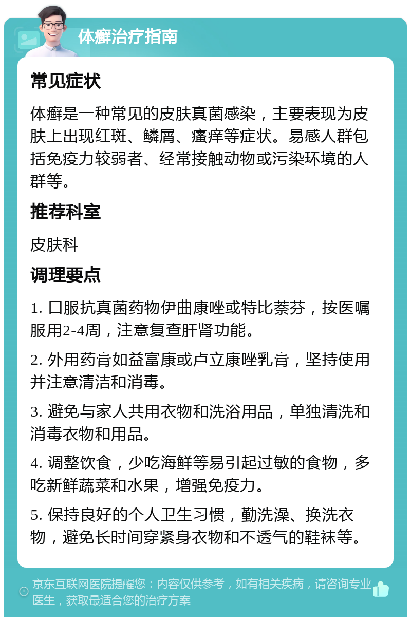 体癣治疗指南 常见症状 体癣是一种常见的皮肤真菌感染，主要表现为皮肤上出现红斑、鳞屑、瘙痒等症状。易感人群包括免疫力较弱者、经常接触动物或污染环境的人群等。 推荐科室 皮肤科 调理要点 1. 口服抗真菌药物伊曲康唑或特比萘芬，按医嘱服用2-4周，注意复查肝肾功能。 2. 外用药膏如益富康或卢立康唑乳膏，坚持使用并注意清洁和消毒。 3. 避免与家人共用衣物和洗浴用品，单独清洗和消毒衣物和用品。 4. 调整饮食，少吃海鲜等易引起过敏的食物，多吃新鲜蔬菜和水果，增强免疫力。 5. 保持良好的个人卫生习惯，勤洗澡、换洗衣物，避免长时间穿紧身衣物和不透气的鞋袜等。