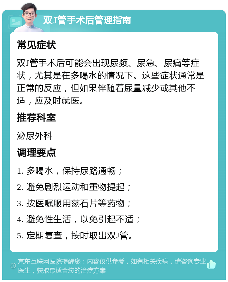 双J管手术后管理指南 常见症状 双J管手术后可能会出现尿频、尿急、尿痛等症状，尤其是在多喝水的情况下。这些症状通常是正常的反应，但如果伴随着尿量减少或其他不适，应及时就医。 推荐科室 泌尿外科 调理要点 1. 多喝水，保持尿路通畅； 2. 避免剧烈运动和重物提起； 3. 按医嘱服用荡石片等药物； 4. 避免性生活，以免引起不适； 5. 定期复查，按时取出双J管。