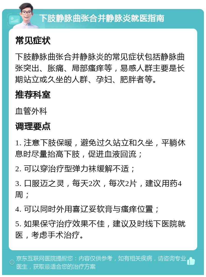 下肢静脉曲张合并静脉炎就医指南 常见症状 下肢静脉曲张合并静脉炎的常见症状包括静脉曲张突出、胀痛、局部瘙痒等，易感人群主要是长期站立或久坐的人群、孕妇、肥胖者等。 推荐科室 血管外科 调理要点 1. 注意下肢保暖，避免过久站立和久坐，平躺休息时尽量抬高下肢，促进血液回流； 2. 可以穿治疗型弹力袜缓解不适； 3. 口服迈之灵，每天2次，每次2片，建议用药4周； 4. 可以同时外用喜辽妥软膏与瘙痒位置； 5. 如果保守治疗效果不佳，建议及时线下医院就医，考虑手术治疗。