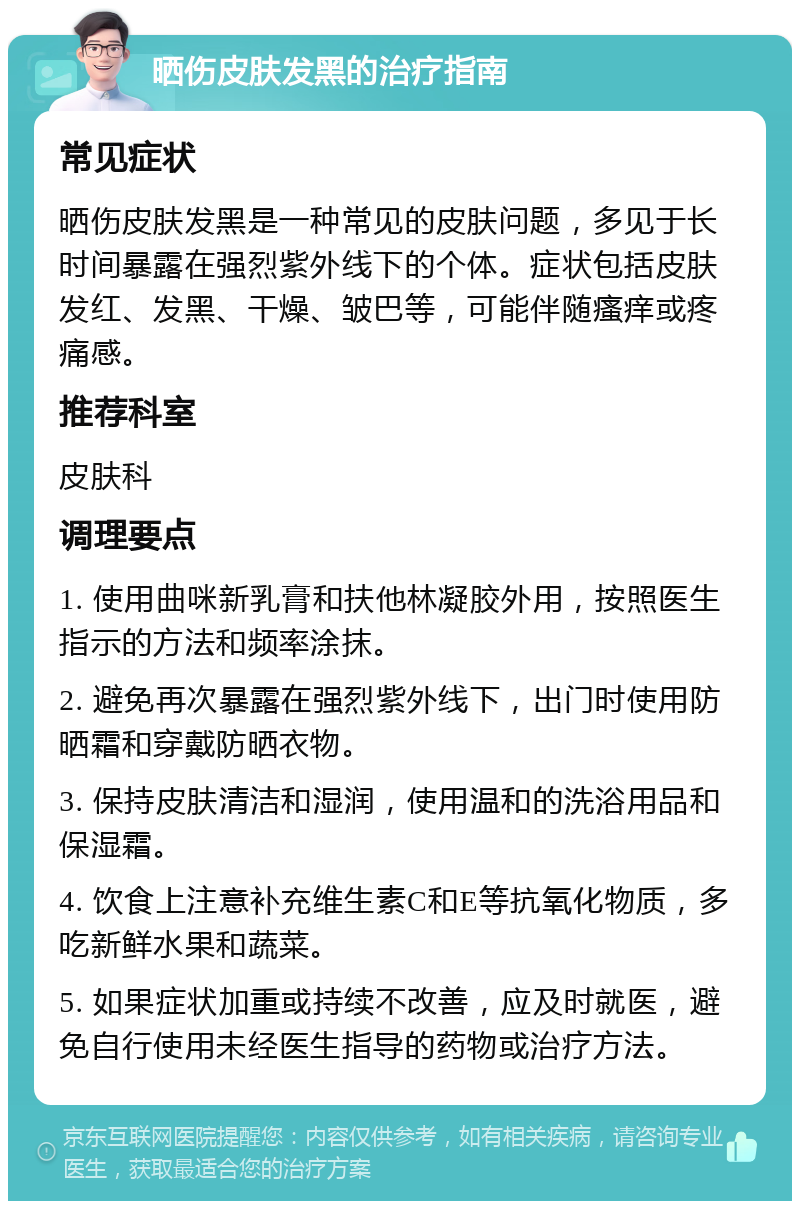 晒伤皮肤发黑的治疗指南 常见症状 晒伤皮肤发黑是一种常见的皮肤问题，多见于长时间暴露在强烈紫外线下的个体。症状包括皮肤发红、发黑、干燥、皱巴等，可能伴随瘙痒或疼痛感。 推荐科室 皮肤科 调理要点 1. 使用曲咪新乳膏和扶他林凝胶外用，按照医生指示的方法和频率涂抹。 2. 避免再次暴露在强烈紫外线下，出门时使用防晒霜和穿戴防晒衣物。 3. 保持皮肤清洁和湿润，使用温和的洗浴用品和保湿霜。 4. 饮食上注意补充维生素C和E等抗氧化物质，多吃新鲜水果和蔬菜。 5. 如果症状加重或持续不改善，应及时就医，避免自行使用未经医生指导的药物或治疗方法。