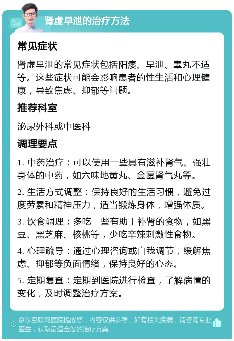 肾虚早泄的治疗方法 常见症状 肾虚早泄的常见症状包括阳痿、早泄、睾丸不适等。这些症状可能会影响患者的性生活和心理健康，导致焦虑、抑郁等问题。 推荐科室 泌尿外科或中医科 调理要点 1. 中药治疗：可以使用一些具有滋补肾气、强壮身体的中药，如六味地黄丸、金匮肾气丸等。 2. 生活方式调整：保持良好的生活习惯，避免过度劳累和精神压力，适当锻炼身体，增强体质。 3. 饮食调理：多吃一些有助于补肾的食物，如黑豆、黑芝麻、核桃等，少吃辛辣刺激性食物。 4. 心理疏导：通过心理咨询或自我调节，缓解焦虑、抑郁等负面情绪，保持良好的心态。 5. 定期复查：定期到医院进行检查，了解病情的变化，及时调整治疗方案。