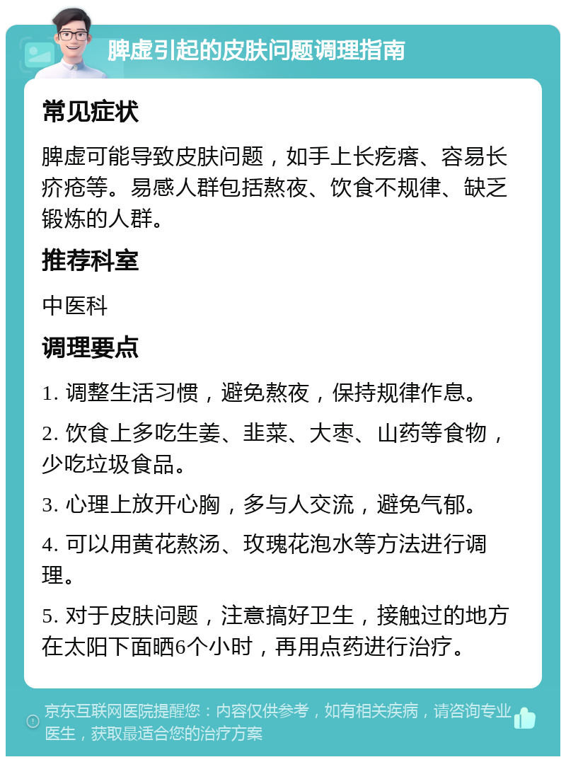 脾虚引起的皮肤问题调理指南 常见症状 脾虚可能导致皮肤问题，如手上长疙瘩、容易长疥疮等。易感人群包括熬夜、饮食不规律、缺乏锻炼的人群。 推荐科室 中医科 调理要点 1. 调整生活习惯，避免熬夜，保持规律作息。 2. 饮食上多吃生姜、韭菜、大枣、山药等食物，少吃垃圾食品。 3. 心理上放开心胸，多与人交流，避免气郁。 4. 可以用黄花熬汤、玫瑰花泡水等方法进行调理。 5. 对于皮肤问题，注意搞好卫生，接触过的地方在太阳下面晒6个小时，再用点药进行治疗。