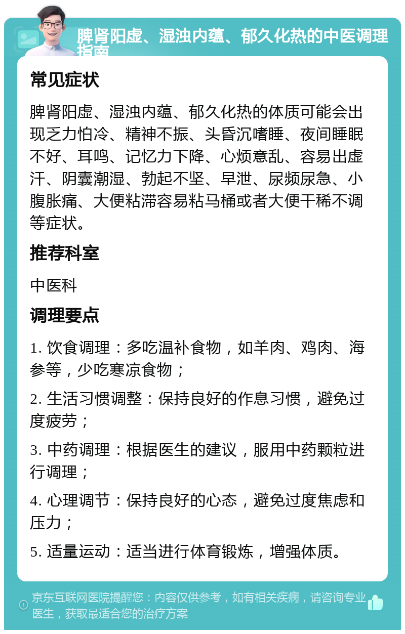 脾肾阳虚、湿浊内蕴、郁久化热的中医调理指南 常见症状 脾肾阳虚、湿浊内蕴、郁久化热的体质可能会出现乏力怕冷、精神不振、头昏沉嗜睡、夜间睡眠不好、耳鸣、记忆力下降、心烦意乱、容易出虚汗、阴囊潮湿、勃起不坚、早泄、尿频尿急、小腹胀痛、大便粘滞容易粘马桶或者大便干稀不调等症状。 推荐科室 中医科 调理要点 1. 饮食调理：多吃温补食物，如羊肉、鸡肉、海参等，少吃寒凉食物； 2. 生活习惯调整：保持良好的作息习惯，避免过度疲劳； 3. 中药调理：根据医生的建议，服用中药颗粒进行调理； 4. 心理调节：保持良好的心态，避免过度焦虑和压力； 5. 适量运动：适当进行体育锻炼，增强体质。