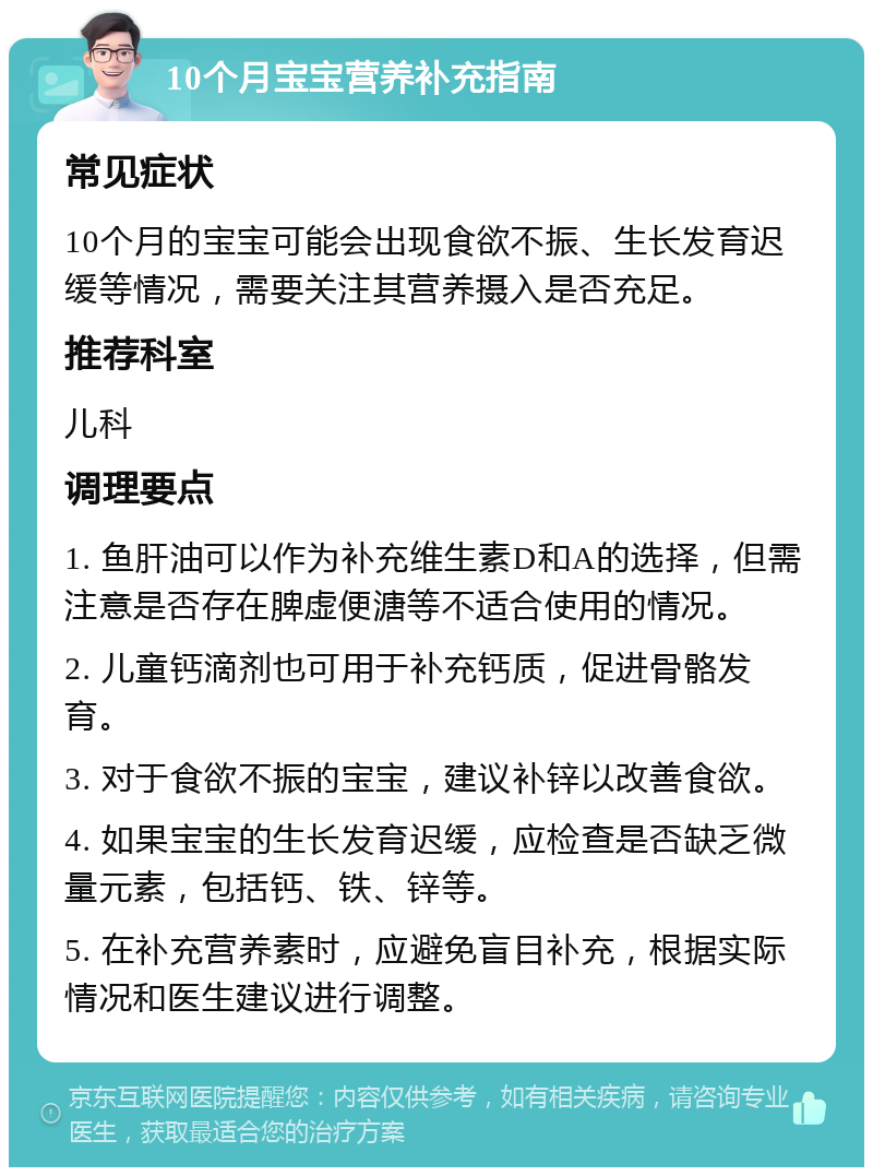 10个月宝宝营养补充指南 常见症状 10个月的宝宝可能会出现食欲不振、生长发育迟缓等情况，需要关注其营养摄入是否充足。 推荐科室 儿科 调理要点 1. 鱼肝油可以作为补充维生素D和A的选择，但需注意是否存在脾虚便溏等不适合使用的情况。 2. 儿童钙滴剂也可用于补充钙质，促进骨骼发育。 3. 对于食欲不振的宝宝，建议补锌以改善食欲。 4. 如果宝宝的生长发育迟缓，应检查是否缺乏微量元素，包括钙、铁、锌等。 5. 在补充营养素时，应避免盲目补充，根据实际情况和医生建议进行调整。