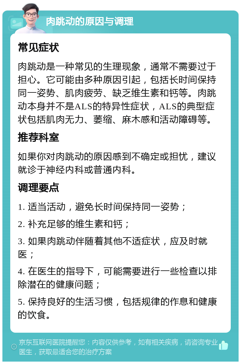 肉跳动的原因与调理 常见症状 肉跳动是一种常见的生理现象，通常不需要过于担心。它可能由多种原因引起，包括长时间保持同一姿势、肌肉疲劳、缺乏维生素和钙等。肉跳动本身并不是ALS的特异性症状，ALS的典型症状包括肌肉无力、萎缩、麻木感和活动障碍等。 推荐科室 如果你对肉跳动的原因感到不确定或担忧，建议就诊于神经内科或普通内科。 调理要点 1. 适当活动，避免长时间保持同一姿势； 2. 补充足够的维生素和钙； 3. 如果肉跳动伴随着其他不适症状，应及时就医； 4. 在医生的指导下，可能需要进行一些检查以排除潜在的健康问题； 5. 保持良好的生活习惯，包括规律的作息和健康的饮食。