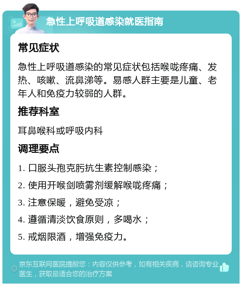 急性上呼吸道感染就医指南 常见症状 急性上呼吸道感染的常见症状包括喉咙疼痛、发热、咳嗽、流鼻涕等。易感人群主要是儿童、老年人和免疫力较弱的人群。 推荐科室 耳鼻喉科或呼吸内科 调理要点 1. 口服头孢克肟抗生素控制感染； 2. 使用开喉剑喷雾剂缓解喉咙疼痛； 3. 注意保暖，避免受凉； 4. 遵循清淡饮食原则，多喝水； 5. 戒烟限酒，增强免疫力。