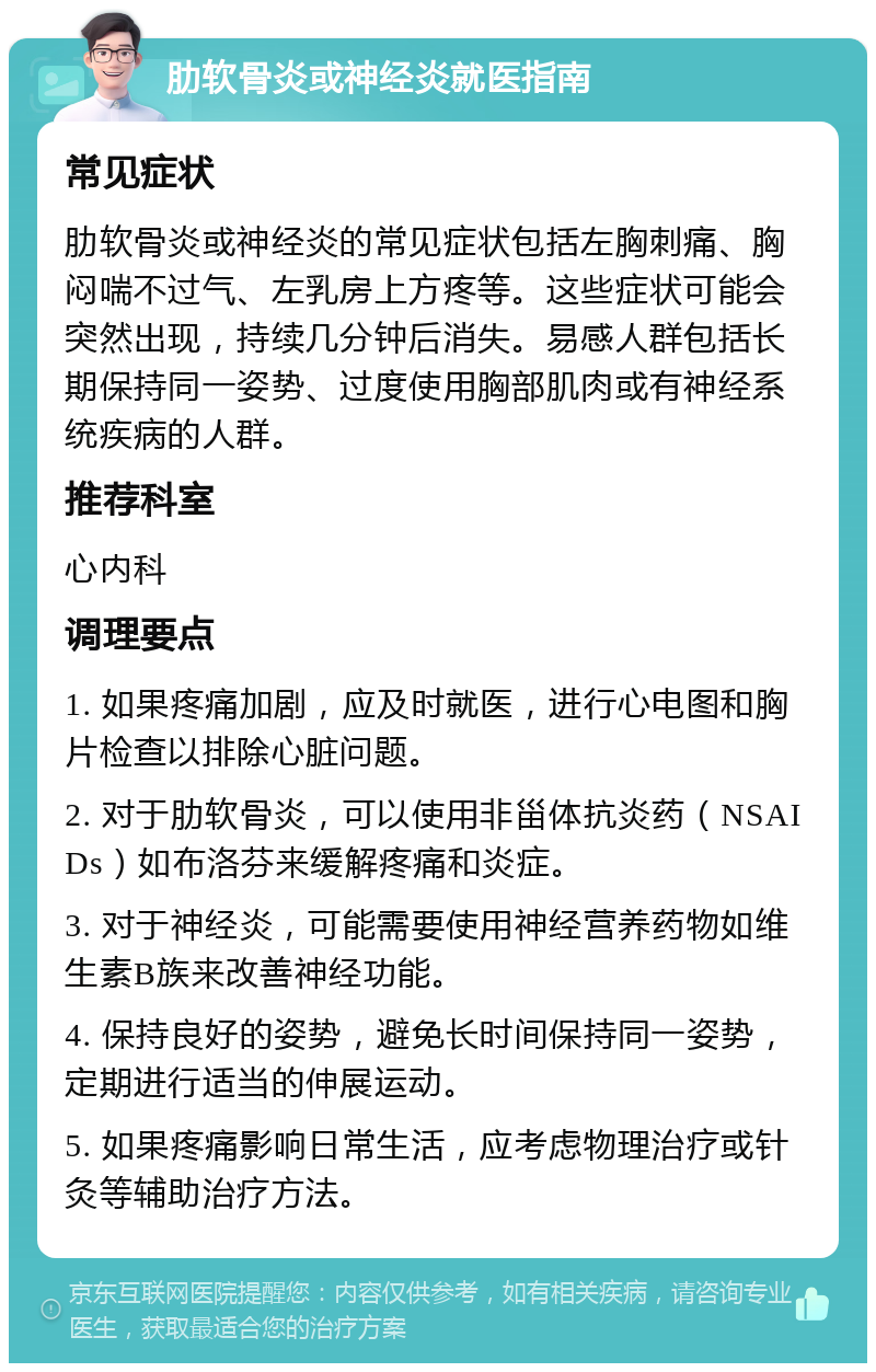 肋软骨炎或神经炎就医指南 常见症状 肋软骨炎或神经炎的常见症状包括左胸刺痛、胸闷喘不过气、左乳房上方疼等。这些症状可能会突然出现，持续几分钟后消失。易感人群包括长期保持同一姿势、过度使用胸部肌肉或有神经系统疾病的人群。 推荐科室 心内科 调理要点 1. 如果疼痛加剧，应及时就医，进行心电图和胸片检查以排除心脏问题。 2. 对于肋软骨炎，可以使用非甾体抗炎药（NSAIDs）如布洛芬来缓解疼痛和炎症。 3. 对于神经炎，可能需要使用神经营养药物如维生素B族来改善神经功能。 4. 保持良好的姿势，避免长时间保持同一姿势，定期进行适当的伸展运动。 5. 如果疼痛影响日常生活，应考虑物理治疗或针灸等辅助治疗方法。