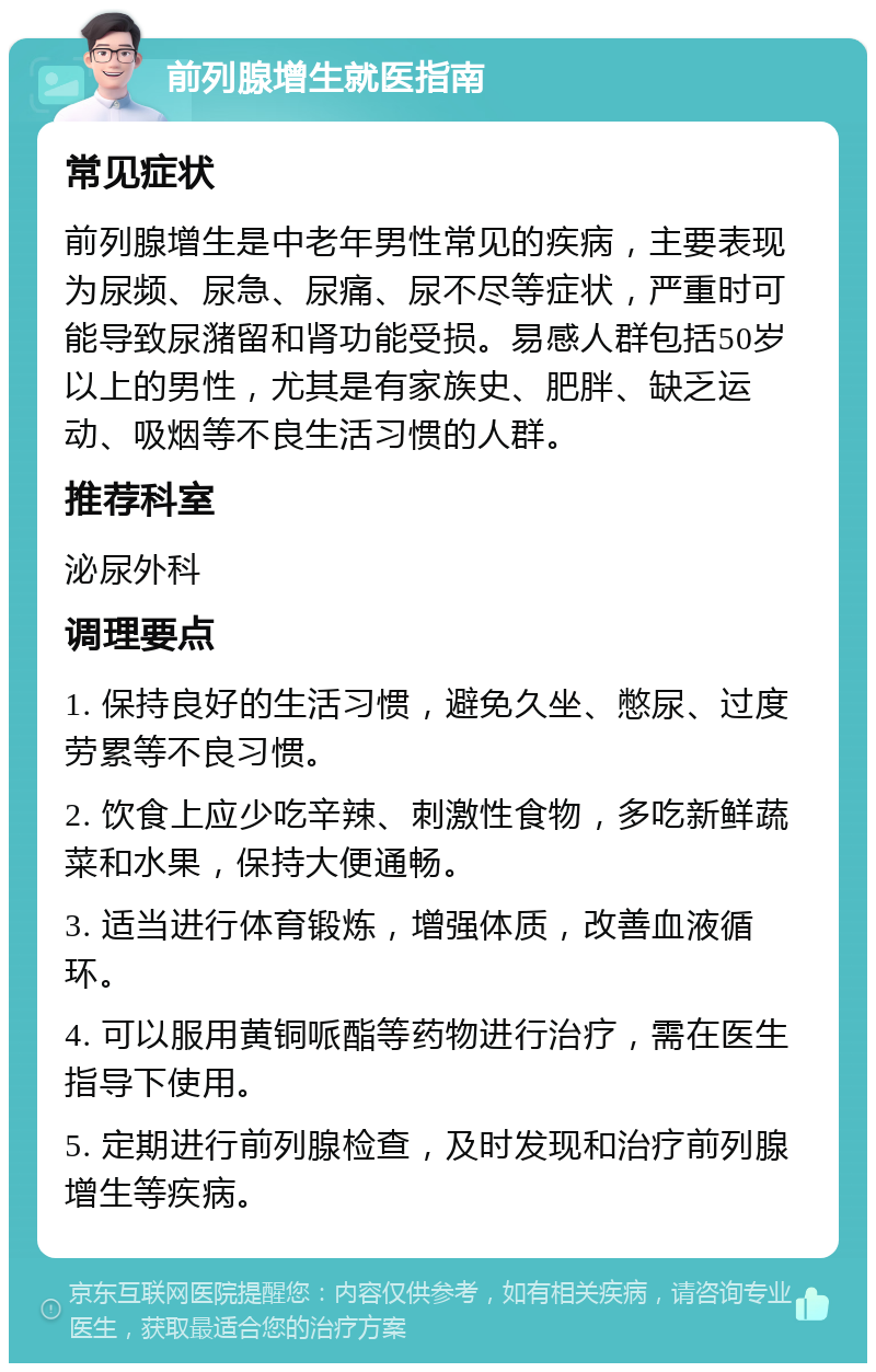 前列腺增生就医指南 常见症状 前列腺增生是中老年男性常见的疾病，主要表现为尿频、尿急、尿痛、尿不尽等症状，严重时可能导致尿潴留和肾功能受损。易感人群包括50岁以上的男性，尤其是有家族史、肥胖、缺乏运动、吸烟等不良生活习惯的人群。 推荐科室 泌尿外科 调理要点 1. 保持良好的生活习惯，避免久坐、憋尿、过度劳累等不良习惯。 2. 饮食上应少吃辛辣、刺激性食物，多吃新鲜蔬菜和水果，保持大便通畅。 3. 适当进行体育锻炼，增强体质，改善血液循环。 4. 可以服用黄铜哌酯等药物进行治疗，需在医生指导下使用。 5. 定期进行前列腺检查，及时发现和治疗前列腺增生等疾病。