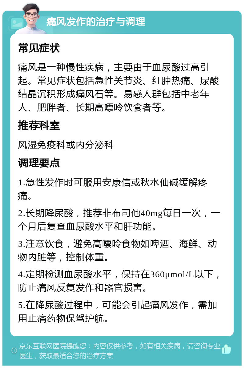 痛风发作的治疗与调理 常见症状 痛风是一种慢性疾病，主要由于血尿酸过高引起。常见症状包括急性关节炎、红肿热痛、尿酸结晶沉积形成痛风石等。易感人群包括中老年人、肥胖者、长期高嘌呤饮食者等。 推荐科室 风湿免疫科或内分泌科 调理要点 1.急性发作时可服用安康信或秋水仙碱缓解疼痛。 2.长期降尿酸，推荐非布司他40mg每日一次，一个月后复查血尿酸水平和肝功能。 3.注意饮食，避免高嘌呤食物如啤酒、海鲜、动物内脏等，控制体重。 4.定期检测血尿酸水平，保持在360μmol/L以下，防止痛风反复发作和器官损害。 5.在降尿酸过程中，可能会引起痛风发作，需加用止痛药物保驾护航。