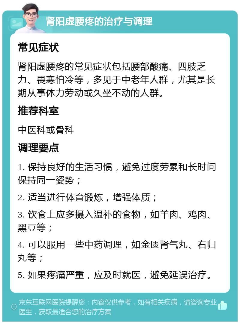 肾阳虚腰疼的治疗与调理 常见症状 肾阳虚腰疼的常见症状包括腰部酸痛、四肢乏力、畏寒怕冷等，多见于中老年人群，尤其是长期从事体力劳动或久坐不动的人群。 推荐科室 中医科或骨科 调理要点 1. 保持良好的生活习惯，避免过度劳累和长时间保持同一姿势； 2. 适当进行体育锻炼，增强体质； 3. 饮食上应多摄入温补的食物，如羊肉、鸡肉、黑豆等； 4. 可以服用一些中药调理，如金匮肾气丸、右归丸等； 5. 如果疼痛严重，应及时就医，避免延误治疗。