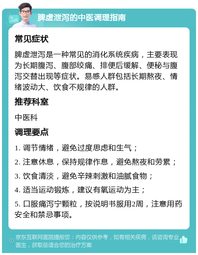 脾虚泄泻的中医调理指南 常见症状 脾虚泄泻是一种常见的消化系统疾病，主要表现为长期腹泻、腹部绞痛、排便后缓解、便秘与腹泻交替出现等症状。易感人群包括长期熬夜、情绪波动大、饮食不规律的人群。 推荐科室 中医科 调理要点 1. 调节情绪，避免过度思虑和生气； 2. 注意休息，保持规律作息，避免熬夜和劳累； 3. 饮食清淡，避免辛辣刺激和油腻食物； 4. 适当运动锻炼，建议有氧运动为主； 5. 口服痛泻宁颗粒，按说明书服用2周，注意用药安全和禁忌事项。