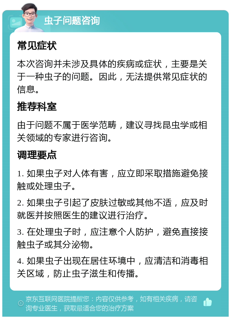 虫子问题咨询 常见症状 本次咨询并未涉及具体的疾病或症状，主要是关于一种虫子的问题。因此，无法提供常见症状的信息。 推荐科室 由于问题不属于医学范畴，建议寻找昆虫学或相关领域的专家进行咨询。 调理要点 1. 如果虫子对人体有害，应立即采取措施避免接触或处理虫子。 2. 如果虫子引起了皮肤过敏或其他不适，应及时就医并按照医生的建议进行治疗。 3. 在处理虫子时，应注意个人防护，避免直接接触虫子或其分泌物。 4. 如果虫子出现在居住环境中，应清洁和消毒相关区域，防止虫子滋生和传播。