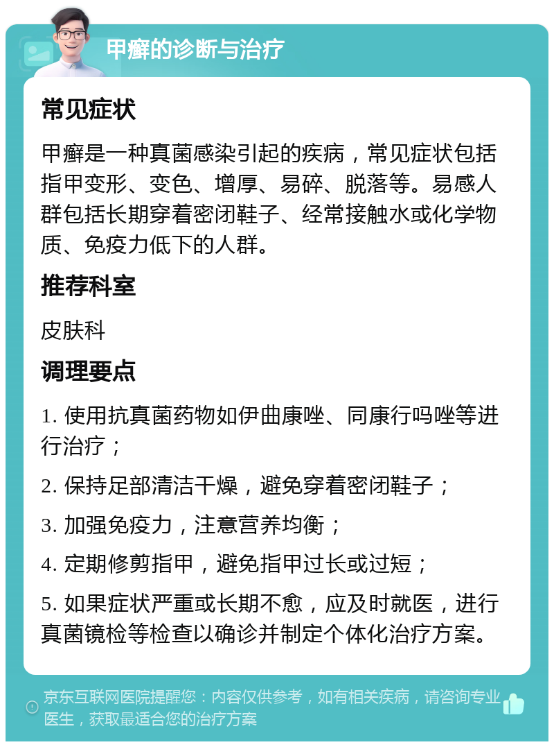 甲癣的诊断与治疗 常见症状 甲癣是一种真菌感染引起的疾病，常见症状包括指甲变形、变色、增厚、易碎、脱落等。易感人群包括长期穿着密闭鞋子、经常接触水或化学物质、免疫力低下的人群。 推荐科室 皮肤科 调理要点 1. 使用抗真菌药物如伊曲康唑、同康行吗唑等进行治疗； 2. 保持足部清洁干燥，避免穿着密闭鞋子； 3. 加强免疫力，注意营养均衡； 4. 定期修剪指甲，避免指甲过长或过短； 5. 如果症状严重或长期不愈，应及时就医，进行真菌镜检等检查以确诊并制定个体化治疗方案。