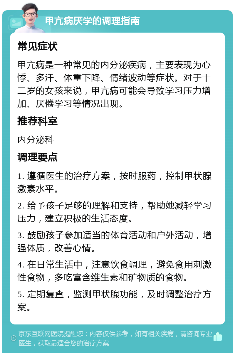 甲亢病厌学的调理指南 常见症状 甲亢病是一种常见的内分泌疾病，主要表现为心悸、多汗、体重下降、情绪波动等症状。对于十二岁的女孩来说，甲亢病可能会导致学习压力增加、厌倦学习等情况出现。 推荐科室 内分泌科 调理要点 1. 遵循医生的治疗方案，按时服药，控制甲状腺激素水平。 2. 给予孩子足够的理解和支持，帮助她减轻学习压力，建立积极的生活态度。 3. 鼓励孩子参加适当的体育活动和户外活动，增强体质，改善心情。 4. 在日常生活中，注意饮食调理，避免食用刺激性食物，多吃富含维生素和矿物质的食物。 5. 定期复查，监测甲状腺功能，及时调整治疗方案。