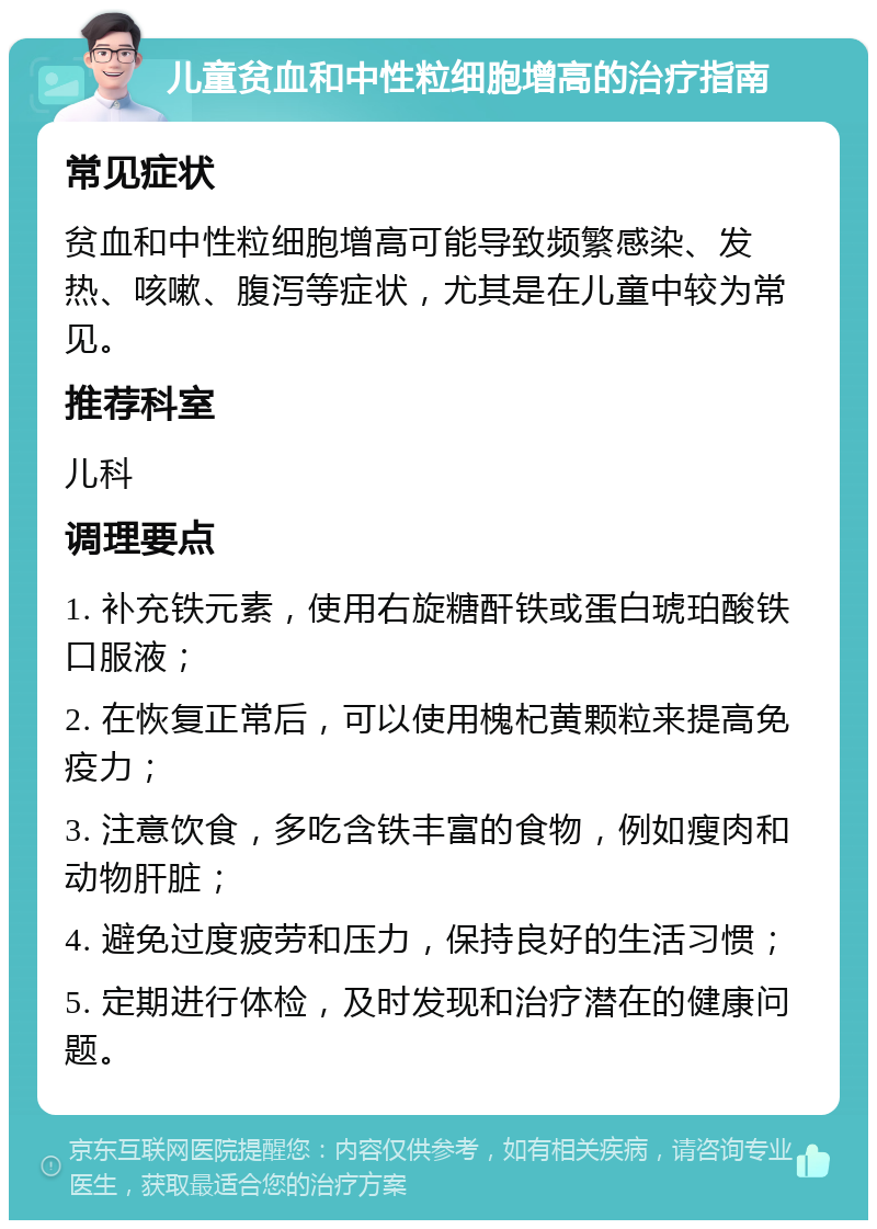 儿童贫血和中性粒细胞增高的治疗指南 常见症状 贫血和中性粒细胞增高可能导致频繁感染、发热、咳嗽、腹泻等症状，尤其是在儿童中较为常见。 推荐科室 儿科 调理要点 1. 补充铁元素，使用右旋糖酐铁或蛋白琥珀酸铁口服液； 2. 在恢复正常后，可以使用槐杞黄颗粒来提高免疫力； 3. 注意饮食，多吃含铁丰富的食物，例如瘦肉和动物肝脏； 4. 避免过度疲劳和压力，保持良好的生活习惯； 5. 定期进行体检，及时发现和治疗潜在的健康问题。