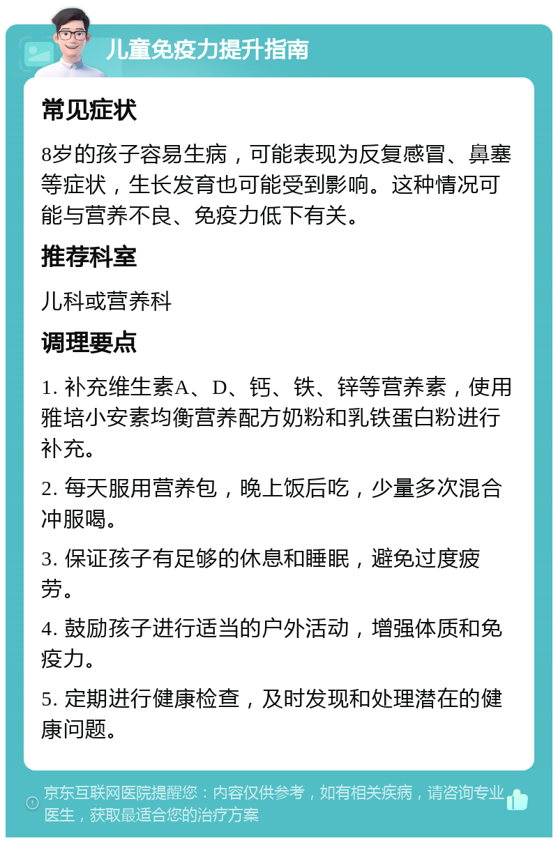 儿童免疫力提升指南 常见症状 8岁的孩子容易生病，可能表现为反复感冒、鼻塞等症状，生长发育也可能受到影响。这种情况可能与营养不良、免疫力低下有关。 推荐科室 儿科或营养科 调理要点 1. 补充维生素A、D、钙、铁、锌等营养素，使用雅培小安素均衡营养配方奶粉和乳铁蛋白粉进行补充。 2. 每天服用营养包，晚上饭后吃，少量多次混合冲服喝。 3. 保证孩子有足够的休息和睡眠，避免过度疲劳。 4. 鼓励孩子进行适当的户外活动，增强体质和免疫力。 5. 定期进行健康检查，及时发现和处理潜在的健康问题。