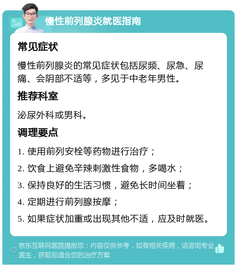 慢性前列腺炎就医指南 常见症状 慢性前列腺炎的常见症状包括尿频、尿急、尿痛、会阴部不适等，多见于中老年男性。 推荐科室 泌尿外科或男科。 调理要点 1. 使用前列安栓等药物进行治疗； 2. 饮食上避免辛辣刺激性食物，多喝水； 3. 保持良好的生活习惯，避免长时间坐着； 4. 定期进行前列腺按摩； 5. 如果症状加重或出现其他不适，应及时就医。